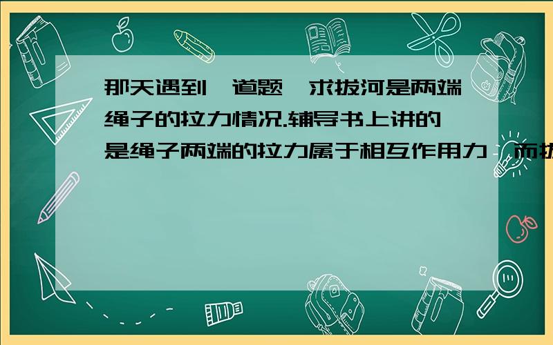 那天遇到一道题,求拔河是两端绳子的拉力情况.辅导书上讲的是绳子两端的拉力属于相互作用力,而拔河的胜负取决于双方所受的摩擦力.我就糊涂了,为什么属于相互作用力?摩擦力是怎么影响