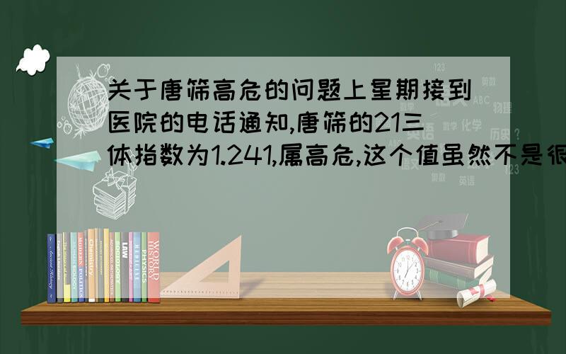 关于唐筛高危的问题上星期接到医院的电话通知,唐筛的21三体指数为1.241,属高危,这个值虽然不是很低,但毕竟被人家医生划为了高危,心里好几天堵得不行,哭了好几次.老公的意思是去做一个