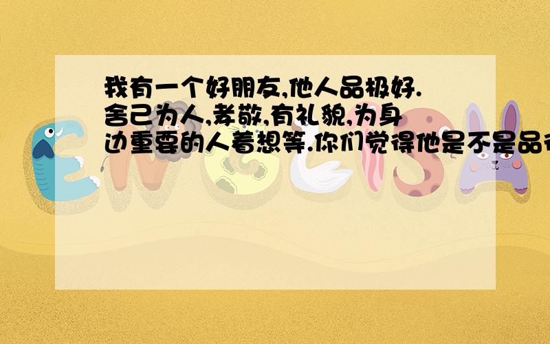 我有一个好朋友,他人品极好.舍己为人,孝敬,有礼貌,为身边重要的人着想等.你们觉得他是不是品德很好