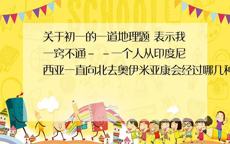 关于初一的一道地理题 表示我一窍不通- -一个人从印度尼西亚一直向北去奥伊米亚康会经过哪几种气候。这个人该穿什么，是越来越多还是减少？谢谢了。阿阿阿题目在这里!!!!!还有不要再