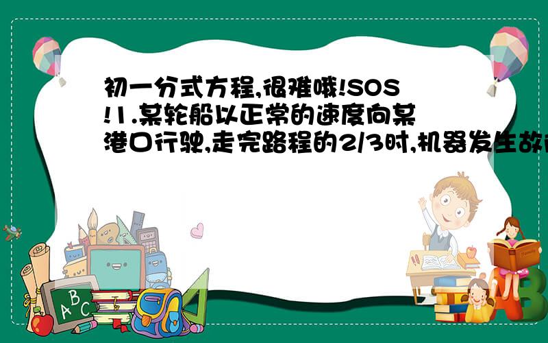 初一分式方程,很难哦!SOS!1.某轮船以正常的速度向某港口行驶,走完路程的2/3时,机器发生故障,是每小时的速度减少5海里,直到停泊在这个港口,所用的时间,和另一次用每小时减少3海里的速度驶