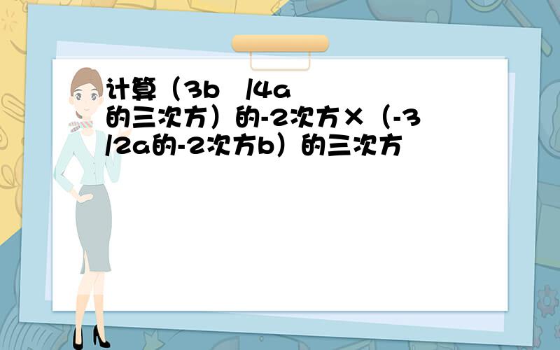 计算（3b²/4a的三次方）的-2次方×（-3/2a的-2次方b）的三次方