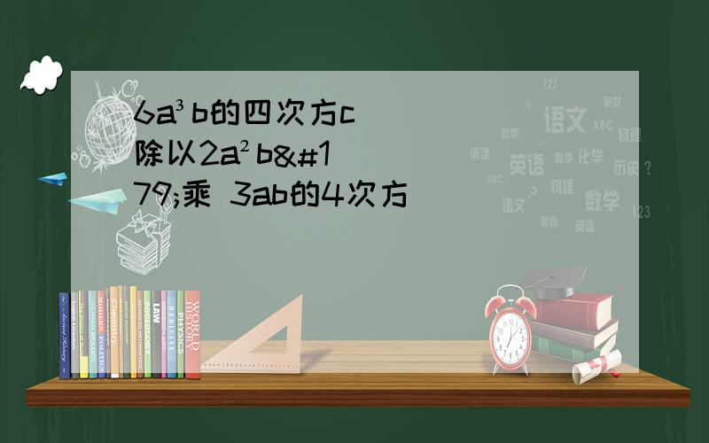 6a³b的四次方c除以2a²b³乘 3ab的4次方