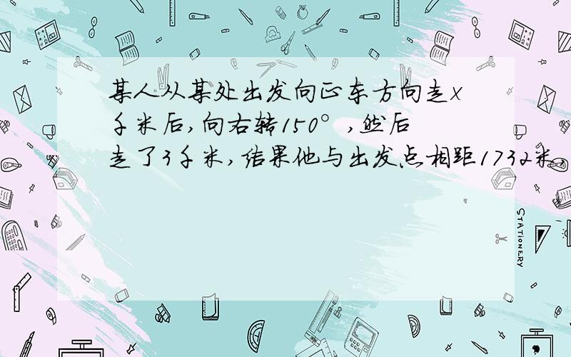 某人从某处出发向正东方向走x千米后,向右转150°,然后走了3千米,结果他与出发点相距1732米,求x结果精确到1米 过程  答案 ?