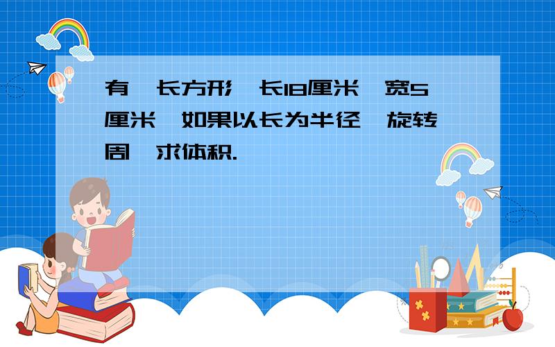 有一长方形,长18厘米,宽5厘米,如果以长为半径,旋转一周,求体积.