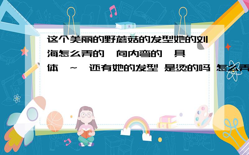 这个美丽的野蘑菇的发型她的刘海怎么弄的  向内弯的  具体  ~  还有她的发型 是烫的吗 怎么弄的