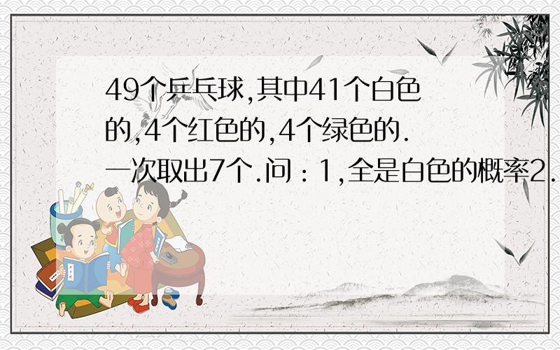 49个乒乓球,其中41个白色的,4个红色的,4个绿色的.一次取出7个.问：1,全是白色的概率2.有一种颜色彩球的概率（如：4白3红,或5白2绿）3.红色和绿色都至少有一个的概率(如：3白3红1绿,或3红4绿