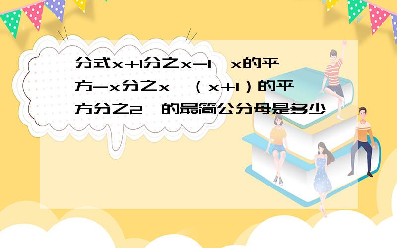 分式x+1分之x-1,x的平方-x分之x,（x+1）的平方分之2,的最简公分母是多少