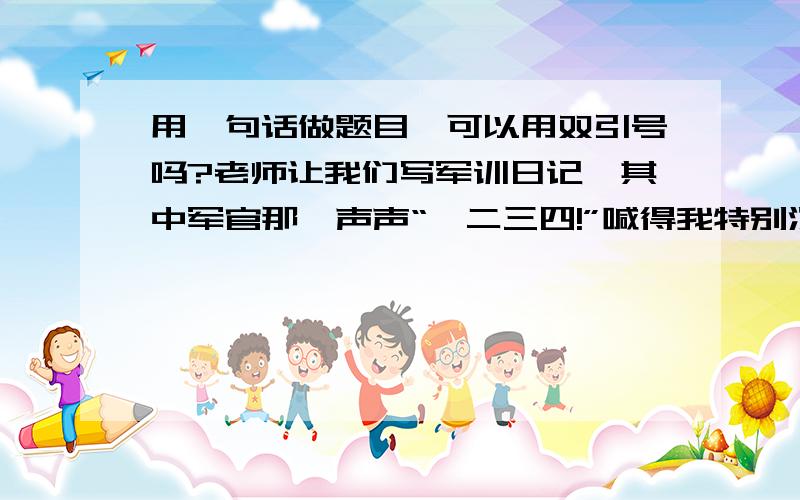 用一句话做题目,可以用双引号吗?老师让我们写军训日记,其中军官那一声声“一二三四!”喊得我特别深刻,作文也是围绕“一二三四!”写的,我可以用“一二三四!