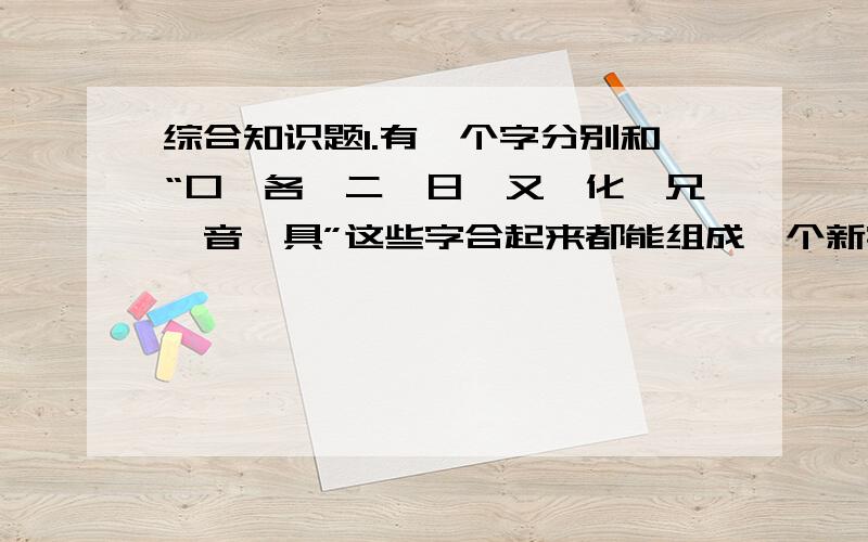 综合知识题1.有一个字分别和“口、各、二、日、又、化、兄、音、具”这些字合起来都能组成一个新字,这个字是（ 2.例：1000-0=万无一失 1000000=100x100x100=千方百计7/2=（ ） 1/100=（ ）3.林俊杰