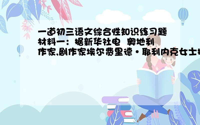 一道初三语文综合性知识练习题材料一：据新华社电  奥地利作家,剧作家埃尔费里德·耶利内克女士摘得2004年诺贝尔文学奖桂冠,成为诺贝尔文学奖史上第十位女性.诺贝尔文学奖给耶利内克