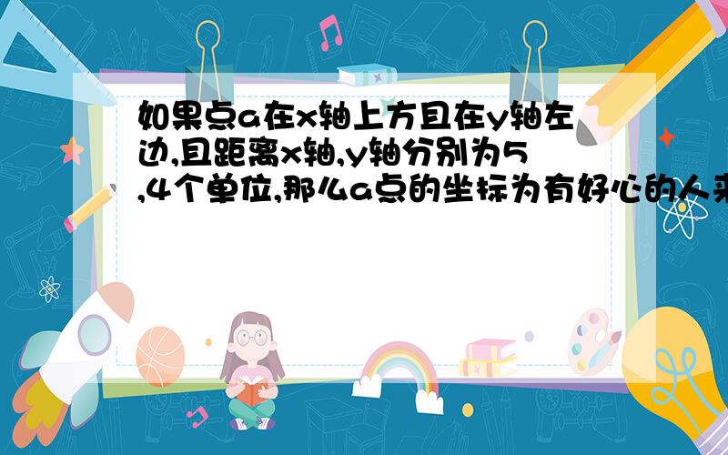 如果点a在x轴上方且在y轴左边,且距离x轴,y轴分别为5,4个单位,那么a点的坐标为有好心的人来帮帮忙呀!