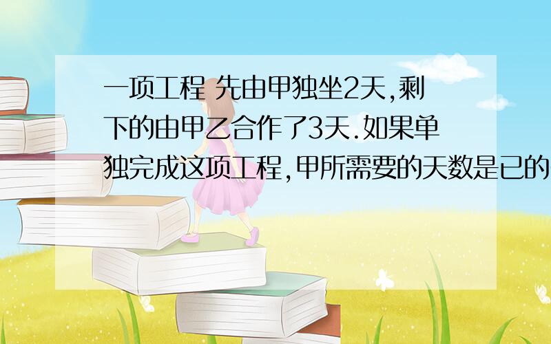 一项工程 先由甲独坐2天,剩下的由甲乙合作了3天.如果单独完成这项工程,甲所需要的天数是已的6分之5那么已队单独完成需要多少天