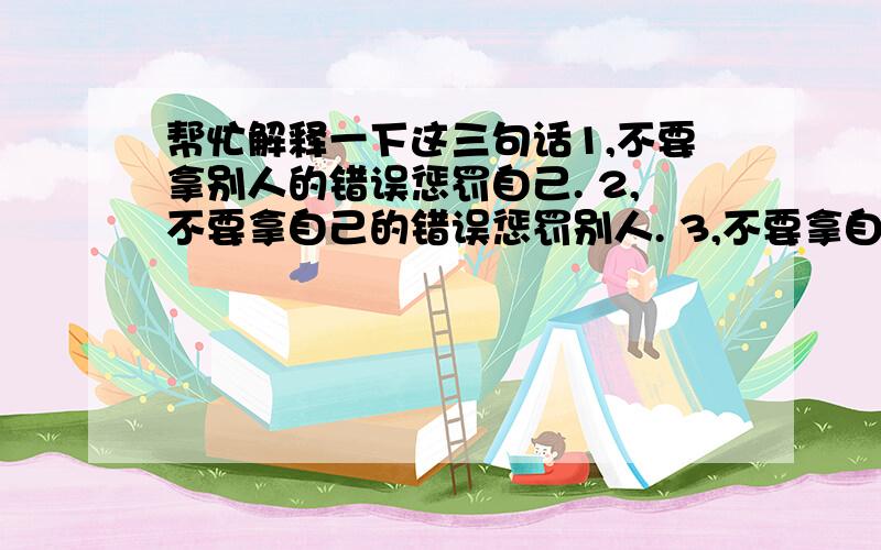 帮忙解释一下这三句话1,不要拿别人的错误惩罚自己. 2,不要拿自己的错误惩罚别人. 3,不要拿自己的错误惩罚自己.