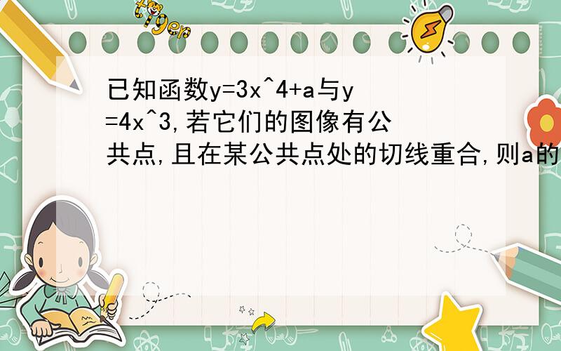 已知函数y=3x^4+a与y=4x^3,若它们的图像有公共点,且在某公共点处的切线重合,则a的值为?