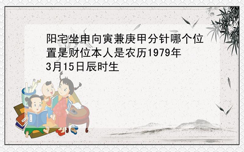 阳宅坐申向寅兼庚甲分针哪个位置是财位本人是农历1979年3月15日辰时生