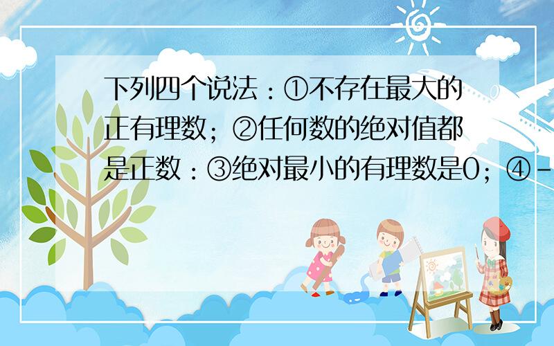 下列四个说法：①不存在最大的正有理数；②任何数的绝对值都是正数：③绝对最小的有理数是0；④-a不为正数.其中,说法正确的是（ ）A.①② B.①③ C.②③ D.②④