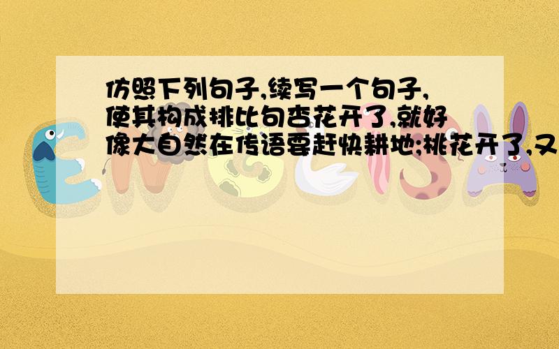 仿照下列句子,续写一个句子,使其构成排比句杏花开了,就好像大自然在传语要赶快耕地;桃花开了,又好像在暗示要赶快种谷子；_______________________________________________________.这个应该是些一种花