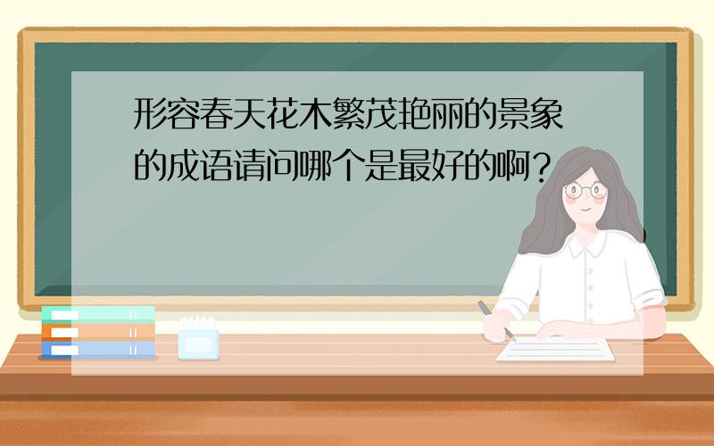 形容春天花木繁茂艳丽的景象 的成语请问哪个是最好的啊？