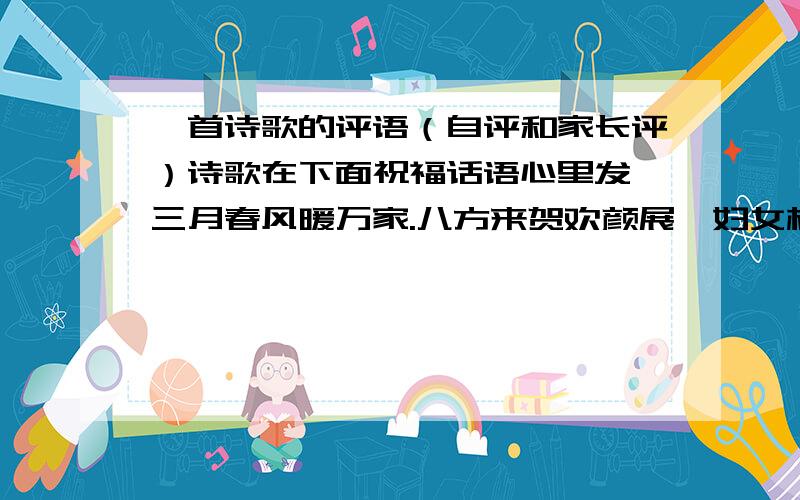 一首诗歌的评语（自评和家长评）诗歌在下面祝福话语心里发,三月春风暖万家.八方来贺欢颜展,妇女相呼同夜绩.女士同仁多美好,节日到来尽尔欢.快活如意善歌舞,乐为人类多贡献.