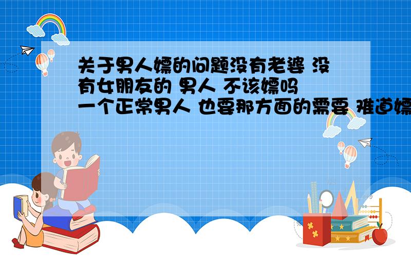 关于男人嫖的问题没有老婆 没有女朋友的 男人 不该嫖吗 一个正常男人 也要那方面的需要 难道嫖有错 我今天看到 很多 女人回答这个问题 看的很气愤 她们 自己是不是有很自爱 现在 女人