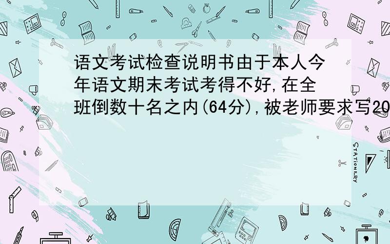 语文考试检查说明书由于本人今年语文期末考试考得不好,在全班倒数十名之内(64分),被老师要求写2000字的说明,要求写得深刻,有感情,不要打口水仗!