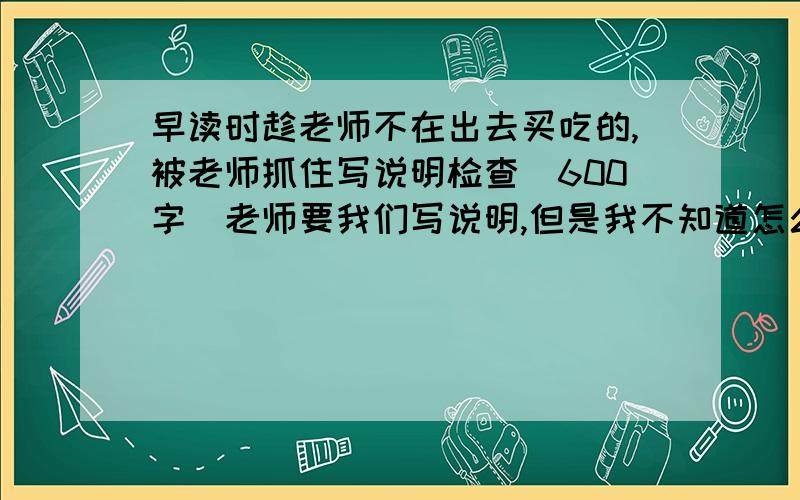 早读时趁老师不在出去买吃的,被老师抓住写说明检查(600字)老师要我们写说明,但是我不知道怎么写.而且还要600字.求文学帝