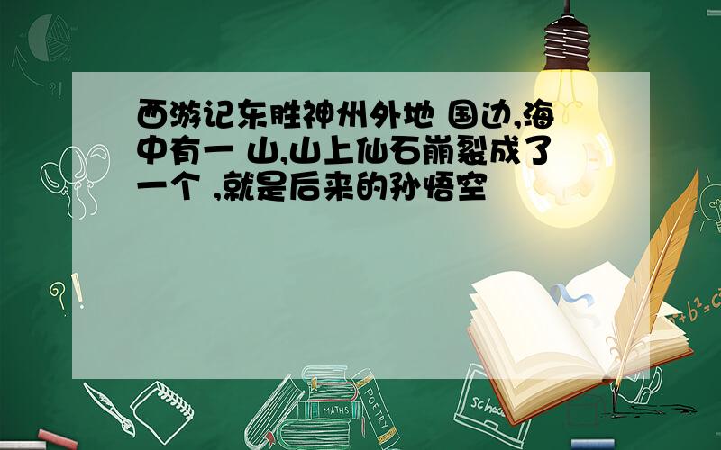 西游记东胜神州外地 国边,海中有一 山,山上仙石崩裂成了一个 ,就是后来的孙悟空