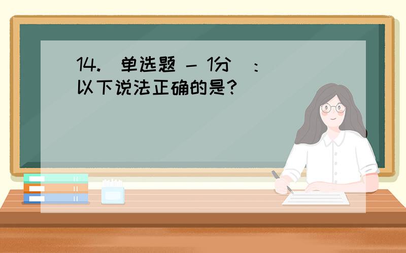 14.[单选题 - 1分]：以下说法正确的是?