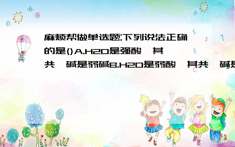 麻烦帮做单选题:下列说法正确的是()A.H2O是强酸,其共轭碱是弱碱B.H2O是弱酸,其共轭碱是弱碱C.H2O给出质子和接受质子的能力都弱D.H2O不能给出质子,也不能接受质子