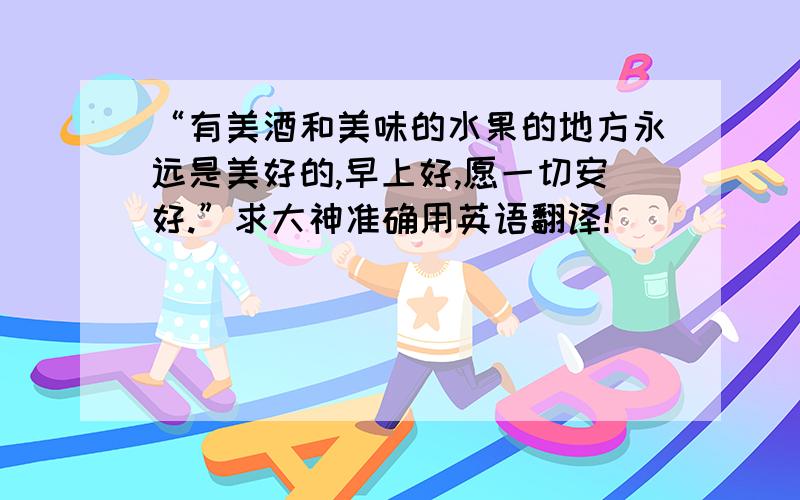 “有美酒和美味的水果的地方永远是美好的,早上好,愿一切安好.”求大神准确用英语翻译!