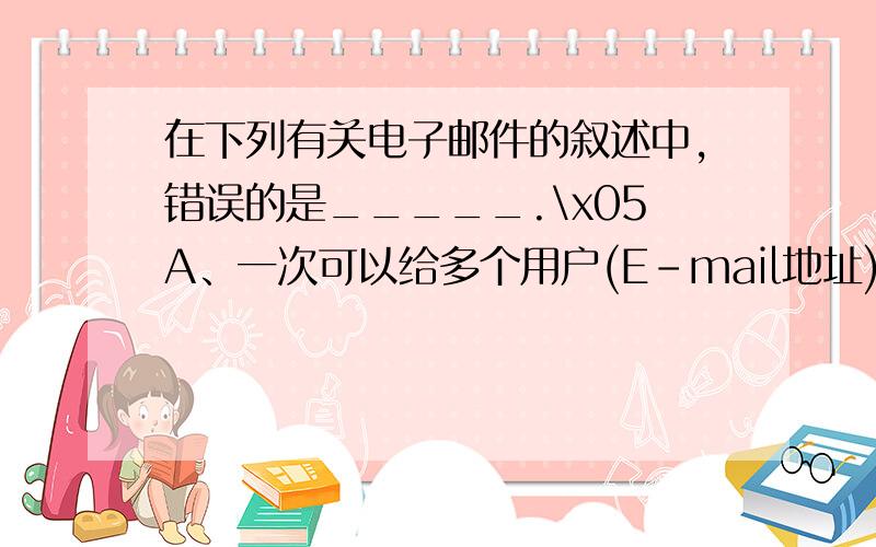 在下列有关电子邮件的叙述中,错误的是_____.\x05A、一次可以给多个用户(E-mail地址)发送电子邮件 \x05B、电子邮箱通常是邮件服务提供商提供的一个存储空间,其容量大小由提供商决定 \x05C、一