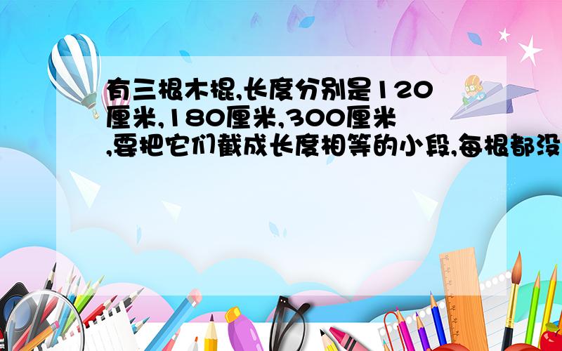 有三根木棍,长度分别是120厘米,180厘米,300厘米,要把它们截成长度相等的小段,每根都没有剩余,每小段最长为多少厘米?一共可截成多少段?