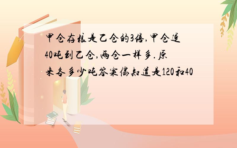 甲仓存粮是乙仓的3倍,甲仓运40吨到乙仓,两仓一样多.原来各多少吨答案偶知道是120和40