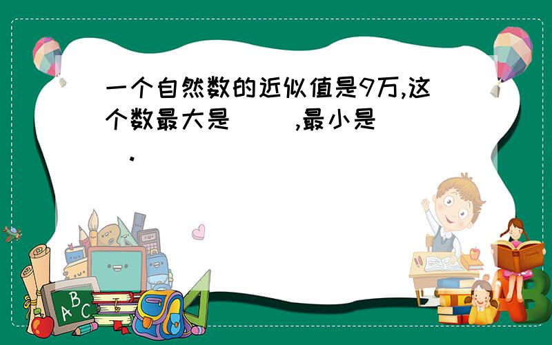 一个自然数的近似值是9万,这个数最大是（ ）,最小是（ ）.