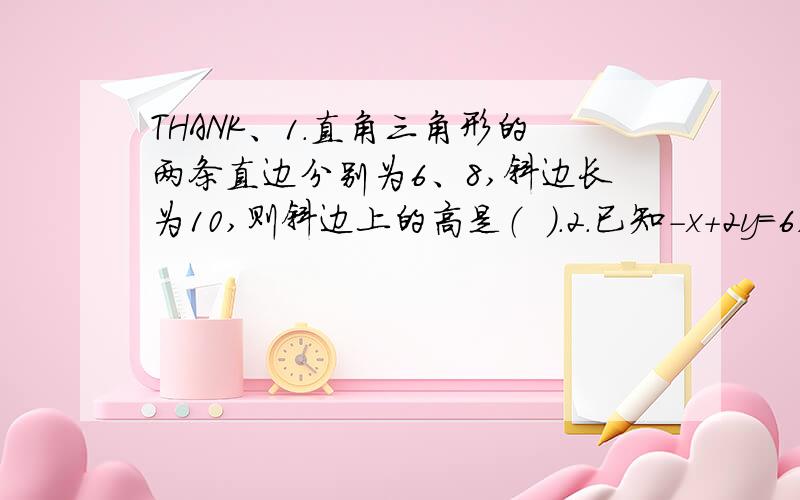 THANK、1.直角三角形的两条直边分别为6、8,斜边长为10,则斜边上的高是（  ）.2.已知-x+2y=6,则3（x-2y）的平方-5（x-2y）+6=（  ）.3.分解因式：（x+2）（x-6）+16=（  ）.4.有些大数值问题可以通过用