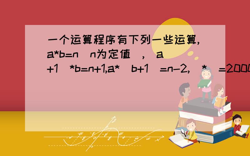 一个运算程序有下列一些运算,a*b=n(n为定值),(a+1)*b=n+1,a*(b+1)=n-2,|*|=2000,