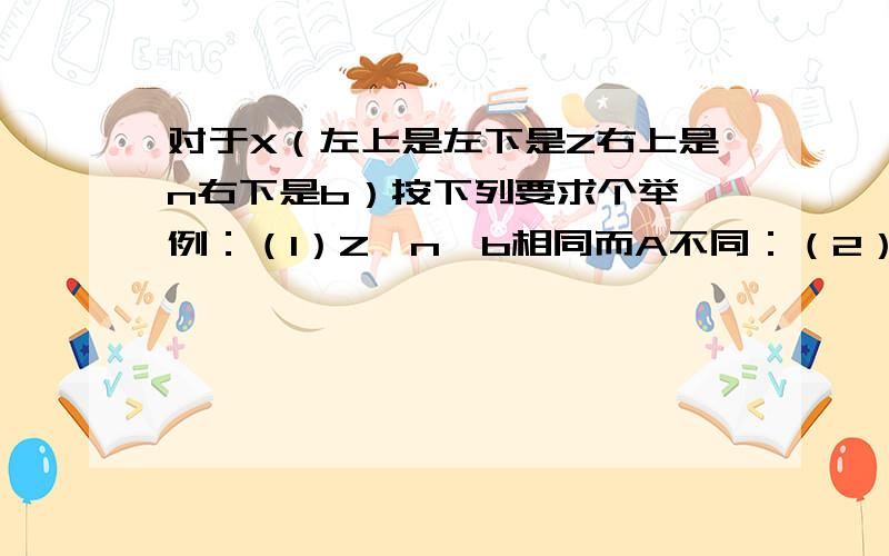 对于X（左上是左下是Z右上是n右下是b）按下列要求个举一例：（1）Z,n,b相同而A不同：（2）A,n,b相同而Z不同：（3）Z,b,A相同而n不同：（4）Z,n,A相同而b不同：