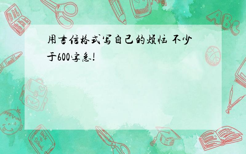 用书信格式写自己的烦恼 不少于600字急!