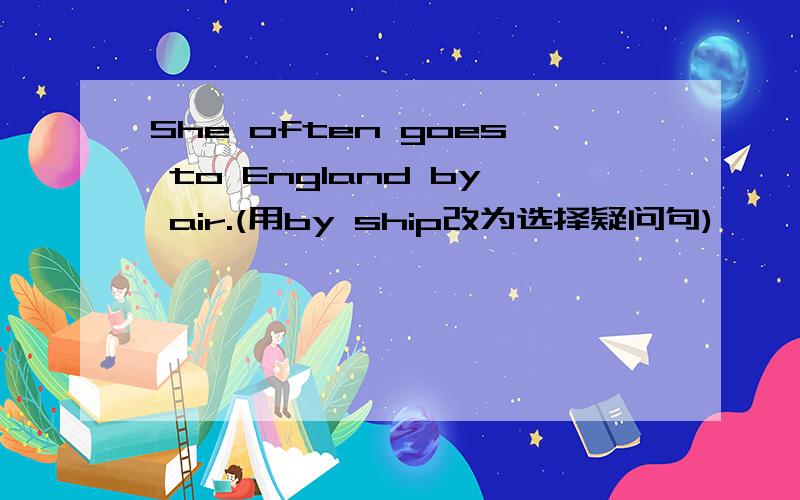 She often goes to England by air.(用by ship改为选择疑问句)