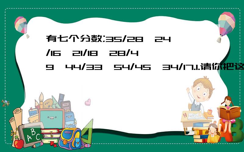 有七个分数;35/28,24/16,21/18,28/49,44/33,54/45,34/17.1.请你把这七个分数约分,再去掉其中的一个与众不同的分数.2.将剩下的六个分数按照从小到大的顺序排列起来,找出规律,并按照规律写出其中的第2