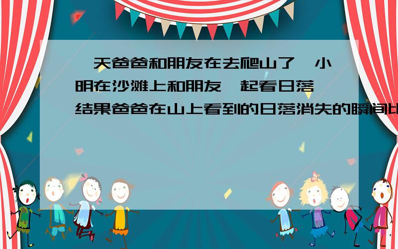 一天爸爸和朋友在去爬山了,小明在沙滩上和朋友一起看日落,结果爸爸在山上看到的日落消失的瞬间比小明在地面上看到的时间足足晚了3分钟,已知地球半径为6400千米,则可以判断小明爸爸所