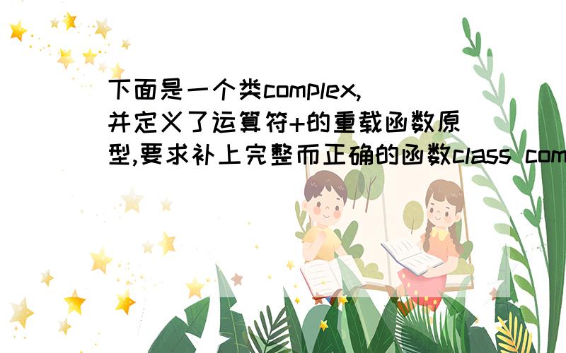 下面是一个类complex,并定义了运算符+的重载函数原型,要求补上完整而正确的函数class complex{\x09double real,imag;public:\x09\x09complex(double r,double i){real=r;imag=i;}\x09\x09friend complex operator+(complex a,complex b