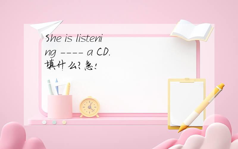 She is listening ---- a CD. 填什么?急!