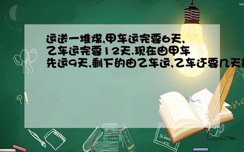 运送一堆煤,甲车运完要6天,乙车运完要12天.现在由甲车先运9天,剩下的由乙车运,乙车还要几天能运完?甲单独运9天，运了六天