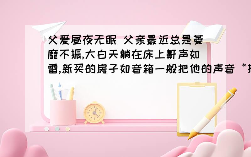 父爱昼夜无眠 父亲最近总是萎靡不振,大白天躺在床上鼾声如雷,新买的房子如音箱一般把他的声音“扩”得气壮山河,很是影响我的睡眠——我是一名昼伏夜“出”的自由撰稿人,并且患有神