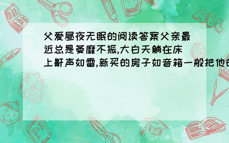 父爱昼夜无眠的阅读答案父亲最近总是萎靡不振,大白天躺在床上鼾声如雷,新买的房子如音箱一般把他的声音“扩”得气壮山河,很是影响我的睡眠——我是一名昼伏夜“出”的自由撰稿人,并