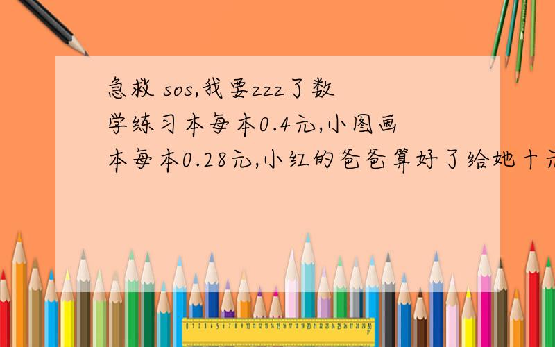 急救 sos,我要zzz了数学练习本每本0.4元,小图画本每本0.28元,小红的爸爸算好了给她十元钱刚好能买一定的数量的数学练习本和小图画本.结果小红拿钱去买是,帮把两种本子的数量记反了,商店