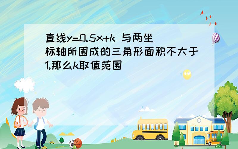 直线y=0.5x+k 与两坐标轴所围成的三角形面积不大于1,那么k取值范围