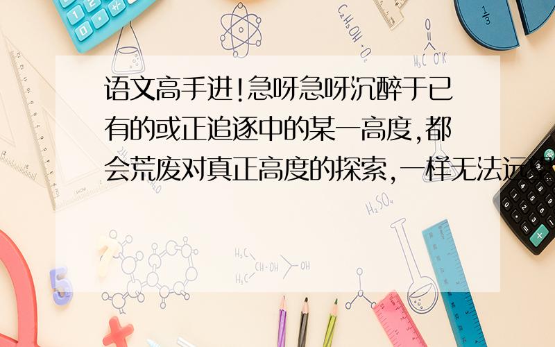 语文高手进!急呀急呀沉醉于已有的或正追逐中的某一高度,都会荒废对真正高度的探索,一样无法远望,因为一劳永逸终是一种奢望.                                                求解释